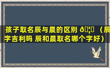 孩子取名辰与晨的区别 🦈 （辰字吉利吗 辰和晨取名哪个字好）